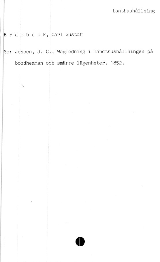  ﻿Lanthushållning
Brambeck, Carl Gustaf
Se: Jensen, J. C., Wägledning i landthushållningen på
bondhemman och smärre lägenheter. 1852.